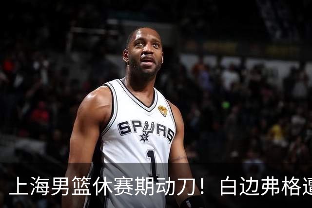 上海男篮休赛期动刀！白边弗格遭剔除，李弘权主动降薪，6000万抢胡金秋