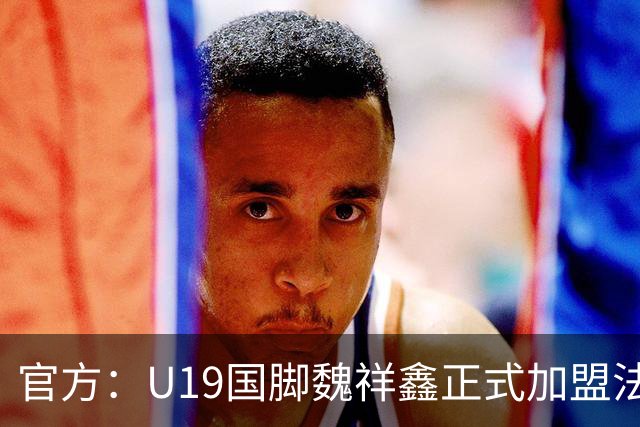 官方：U19国脚魏祥鑫正式加盟法甲欧塞尔 签约5年身披49号
