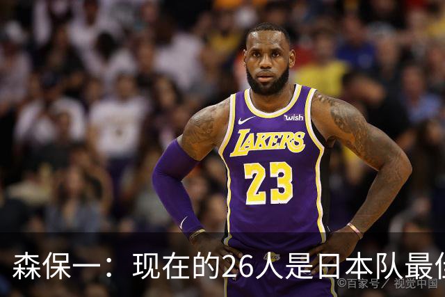 森保一：现在的26人是日本队最佳阵 接下来每场比赛都要全力取胜